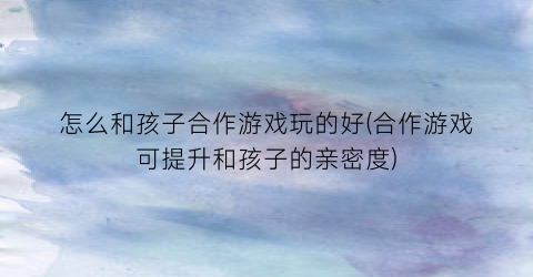 怎么和孩子合作游戏玩的好(合作游戏可提升和孩子的亲密度)