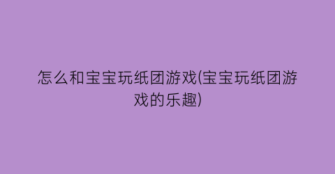 “怎么和宝宝玩纸团游戏(宝宝玩纸团游戏的乐趣)