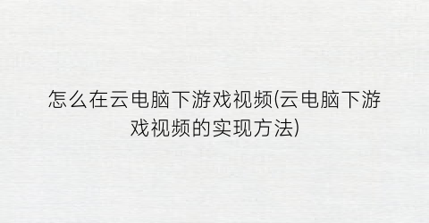 “怎么在云电脑下游戏视频(云电脑下游戏视频的实现方法)