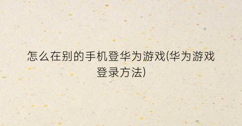 “怎么在别的手机登华为游戏(华为游戏登录方法)