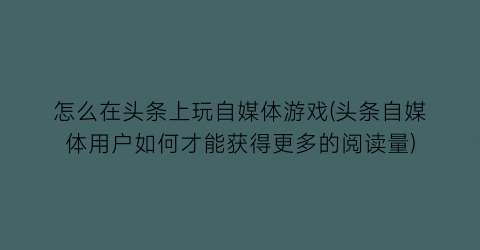 “怎么在头条上玩自媒体游戏(头条自媒体用户如何才能获得更多的阅读量)