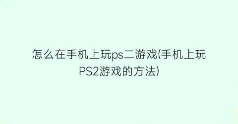 “怎么在手机上玩ps二游戏(手机上玩PS2游戏的方法)