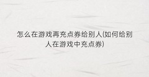 怎么在游戏再充点券给别人(如何给别人在游戏中充点券)