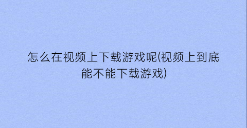 “怎么在视频上下载游戏呢(视频上到底能不能下载游戏)