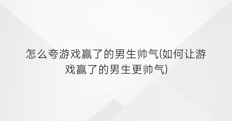 怎么夸游戏赢了的男生帅气(如何让游戏赢了的男生更帅气)