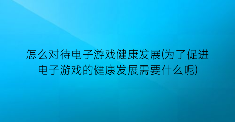 怎么对待电子游戏健康发展(为了促进电子游戏的健康发展需要什么呢)