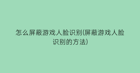 “怎么屏蔽游戏人脸识别(屏蔽游戏人脸识别的方法)