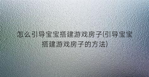 “怎么引导宝宝搭建游戏房子(引导宝宝搭建游戏房子的方法)