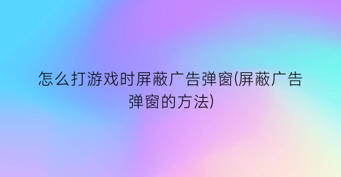 “怎么打游戏时屏蔽广告弹窗(屏蔽广告弹窗的方法)