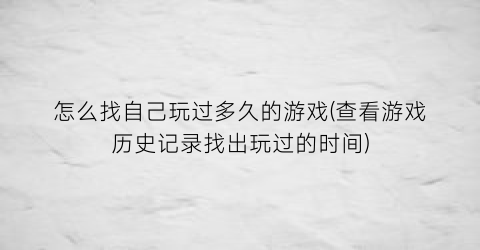 “怎么找自己玩过多久的游戏(查看游戏历史记录找出玩过的时间)