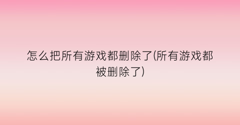 “怎么把所有游戏都删除了(所有游戏都被删除了)