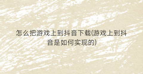 怎么把游戏上到抖音下载(游戏上到抖音是如何实现的)