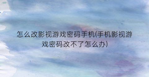 “怎么改影视游戏密码手机(手机影视游戏密码改不了怎么办)