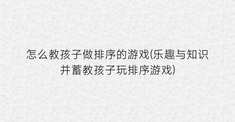 “怎么教孩子做排序的游戏(乐趣与知识并蓄教孩子玩排序游戏)