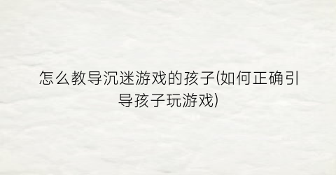 “怎么教导沉迷游戏的孩子(如何正确引导孩子玩游戏)