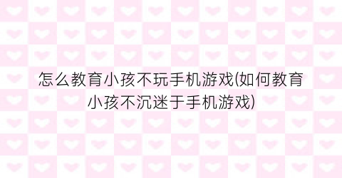 “怎么教育小孩不玩手机游戏(如何教育小孩不沉迷于手机游戏)