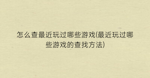 “怎么查最近玩过哪些游戏(最近玩过哪些游戏的查找方法)