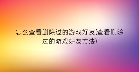 怎么查看删除过的游戏好友(查看删除过的游戏好友方法)