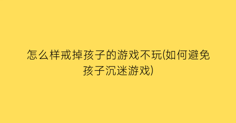 怎么样戒掉孩子的游戏不玩(如何避免孩子沉迷游戏)