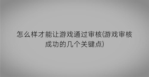 怎么样才能让游戏通过审核(游戏审核成功的几个关键点)