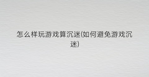 “怎么样玩游戏算沉迷(如何避免游戏沉迷)