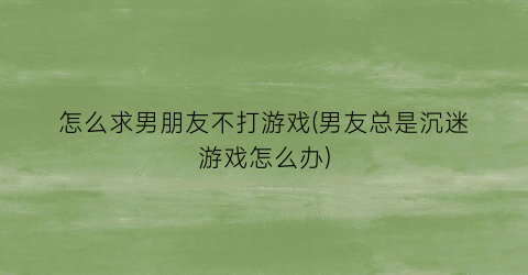 “怎么求男朋友不打游戏(男友总是沉迷游戏怎么办)