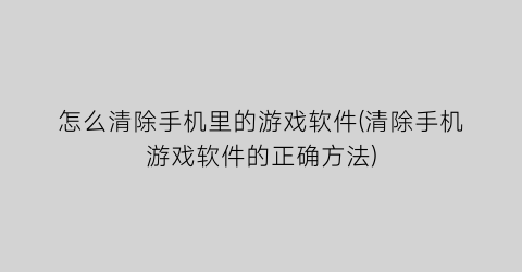 “怎么清除手机里的游戏软件(清除手机游戏软件的正确方法)