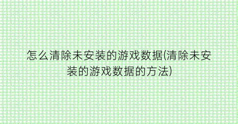 “怎么清除未安装的游戏数据(清除未安装的游戏数据的方法)