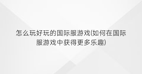 “怎么玩好玩的国际服游戏(如何在国际服游戏中获得更多乐趣)