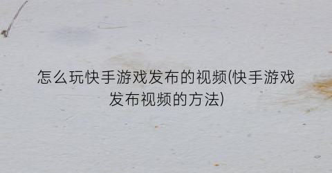 “怎么玩快手游戏发布的视频(快手游戏发布视频的方法)