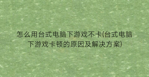 怎么用台式电脑下游戏不卡(台式电脑下游戏卡顿的原因及解决方案)