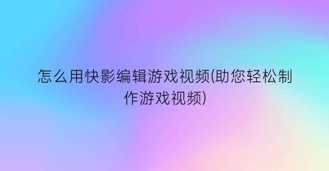 “怎么用快影编辑游戏视频(助您轻松制作游戏视频)