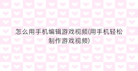 “怎么用手机编辑游戏视频(用手机轻松制作游戏视频)