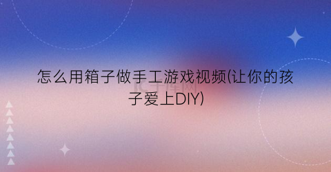 怎么用箱子做手工游戏视频(让你的孩子爱上DIY)