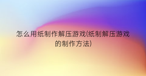 “怎么用纸制作解压游戏(纸制解压游戏的制作方法)