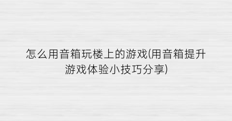 “怎么用音箱玩楼上的游戏(用音箱提升游戏体验小技巧分享)