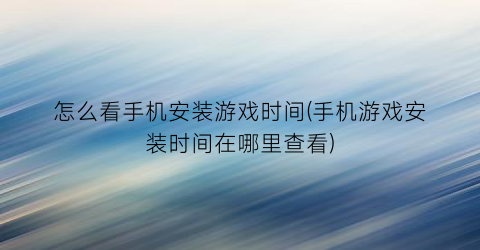 怎么看手机安装游戏时间(手机游戏安装时间在哪里查看)