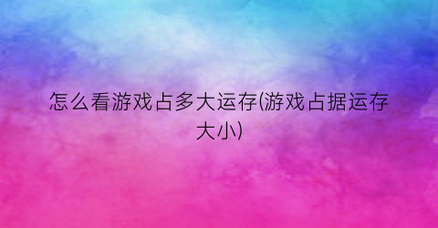 “怎么看游戏占多大运存(游戏占据运存大小)