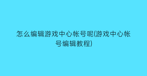 “怎么编辑游戏中心帐号呢(游戏中心帐号编辑教程)