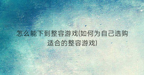 “怎么能下到整容游戏(如何为自己选购适合的整容游戏)