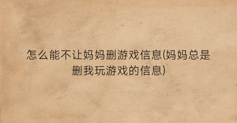 “怎么能不让妈妈删游戏信息(妈妈总是删我玩游戏的信息)