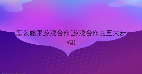 怎么能跟游戏合作(游戏合作的五大步骤)