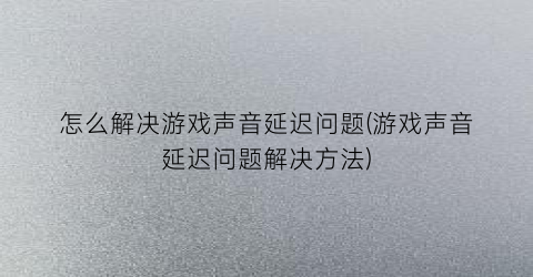 怎么解决游戏声音延迟问题(游戏声音延迟问题解决方法)