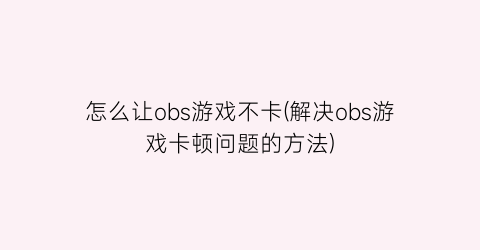 怎么让obs游戏不卡(解决obs游戏卡顿问题的方法)