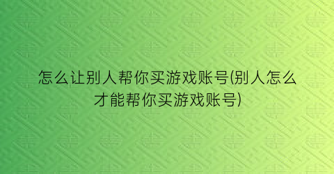 怎么让别人帮你买游戏账号(别人怎么才能帮你买游戏账号)