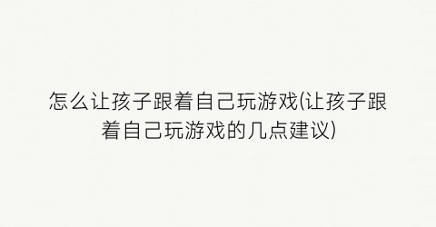 “怎么让孩子跟着自己玩游戏(让孩子跟着自己玩游戏的几点建议)