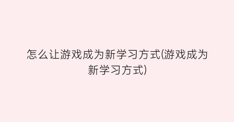 “怎么让游戏成为新学习方式(游戏成为新学习方式)