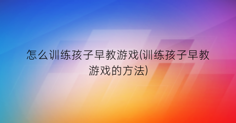 怎么训练孩子早教游戏(训练孩子早教游戏的方法)