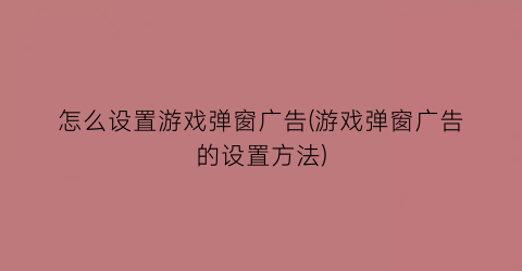 “怎么设置游戏弹窗广告(游戏弹窗广告的设置方法)