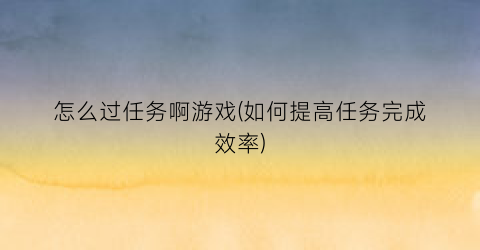 怎么过任务啊游戏(如何提高任务完成效率)